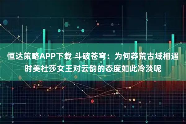 恒达策略APP下载 斗破苍穹：为何莽荒古域相遇时美杜莎女王对云韵的态度如此冷淡呢