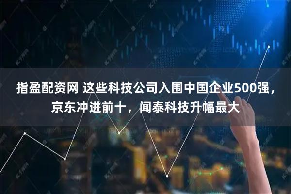 指盈配资网 这些科技公司入围中国企业500强，京东冲进前十，闻泰科技升幅最大