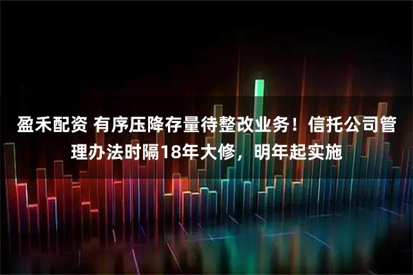 盈禾配资 有序压降存量待整改业务！信托公司管理办法时隔18年大修，明年起实施