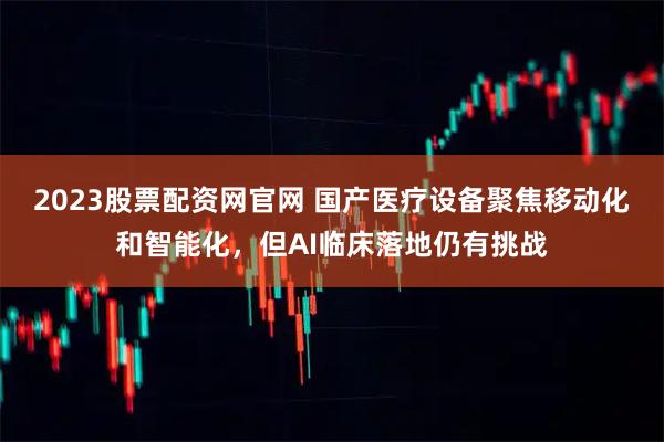 2023股票配资网官网 国产医疗设备聚焦移动化和智能化，但AI临床落地仍有挑战