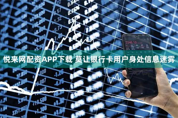 悦来网配资APP下载 莫让银行卡用户身处信息迷雾