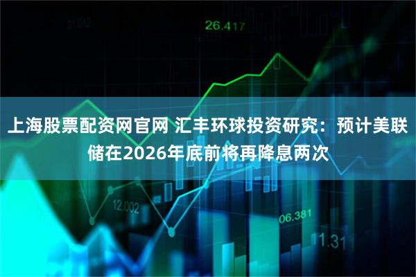 上海股票配资网官网 汇丰环球投资研究：预计美联储在2026年底前将再降息两次