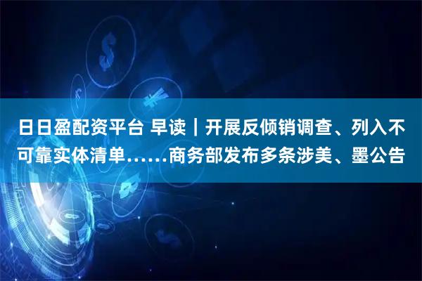 日日盈配资平台 早读｜开展反倾销调查、列入不可靠实体清单……商务部发布多条涉美、墨公告