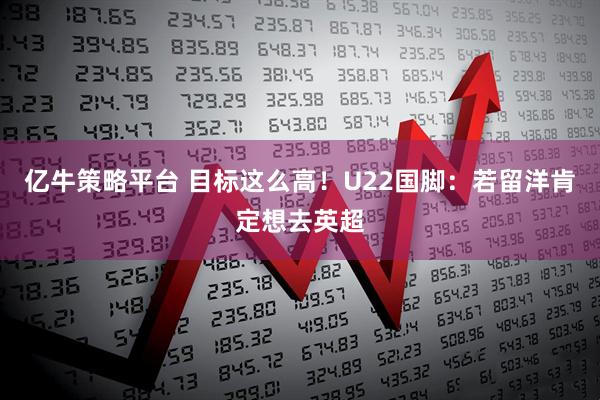 亿牛策略平台 目标这么高！U22国脚：若留洋肯定想去英超