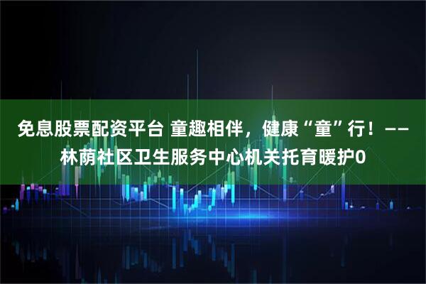 免息股票配资平台 童趣相伴，健康“童”行！——林荫社区卫生服务中心机关托育暖护0