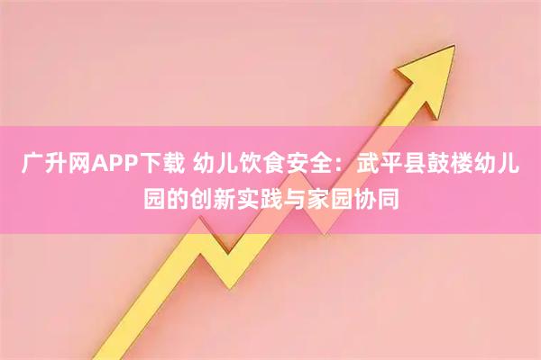 广升网APP下载 幼儿饮食安全：武平县鼓楼幼儿园的创新实践与家园协同
