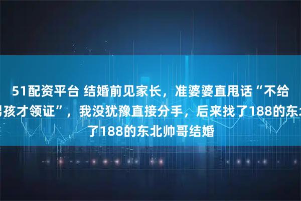 51配资平台 结婚前见家长，准婆婆直甩话“不给彩礼，生男孩才领证”，我没犹豫直接分手，后来找了188的东北帅哥结婚