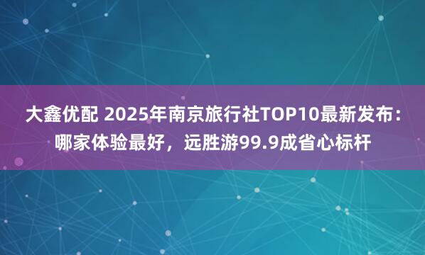 大鑫优配 2025年南京旅行社TOP10最新发布：哪家体验最好，远胜游99.9成省心标杆