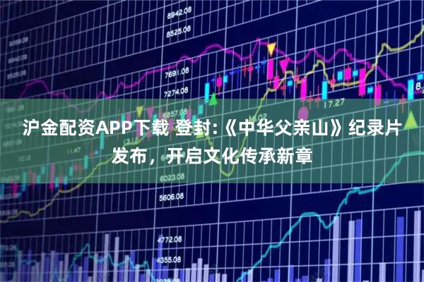 沪金配资APP下载 登封:《中华父亲山》纪录片发布，开启文化传承新章