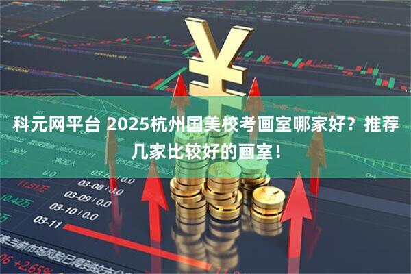 科元网平台 2025杭州国美校考画室哪家好？推荐几家比较好的画室！