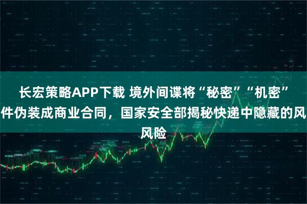 长宏策略APP下载 境外间谍将“秘密”“机密”文件伪装成商业合同,国家安全部揭秘快递中隐藏的风险