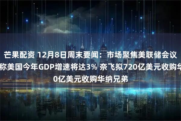 芒果配资 12月8日周末要闻：市场聚焦美联储会议 贝森特称美国今年GDP增速将达3% 奈飞拟720亿美元收购华纳兄弟