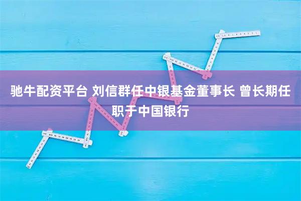 驰牛配资平台 刘信群任中银基金董事长 曾长期任职于中国银行
