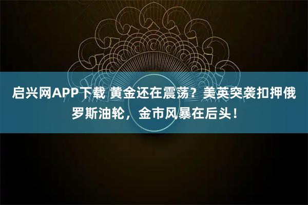 启兴网APP下载 黄金还在震荡？美英突袭扣押俄罗斯油轮，金市风暴在后头！