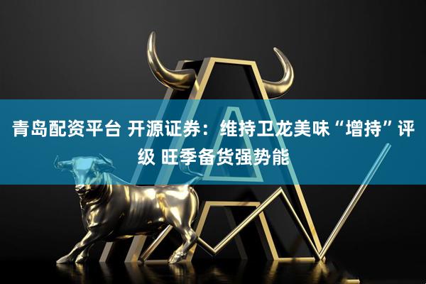 青岛配资平台 开源证券：维持卫龙美味“增持”评级 旺季备货强势能