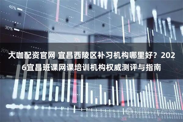 大咖配资官网 宜昌西陵区补习机构哪里好？2026宜昌班课网课培训机构权威测评与指南
