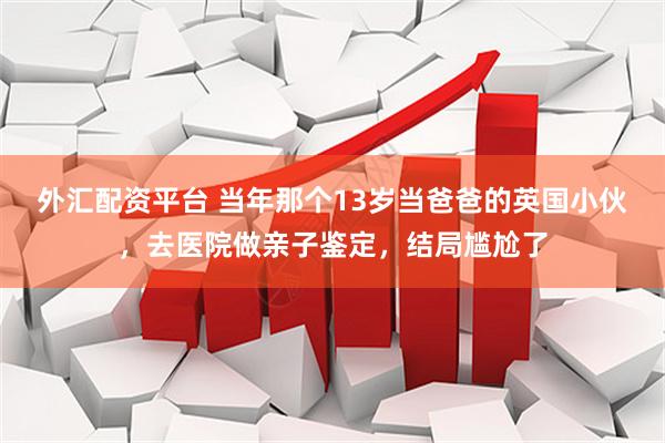 外汇配资平台 当年那个13岁当爸爸的英国小伙，去医院做亲子鉴定，结局尴尬了