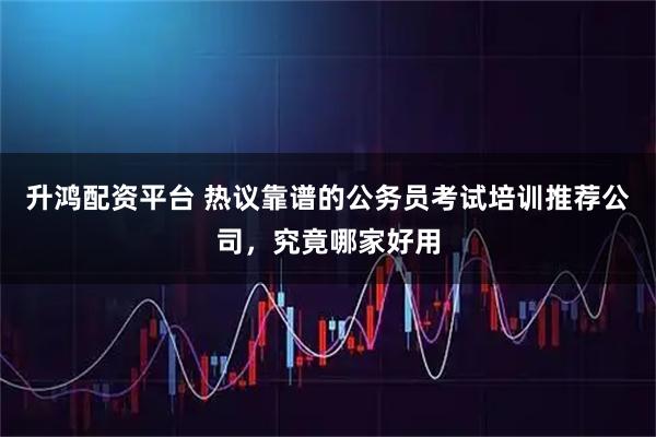 升鸿配资平台 热议靠谱的公务员考试培训推荐公司，究竟哪家好用