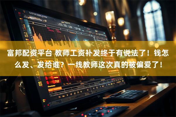 富邦配资平台 教师工资补发终于有说法了！钱怎么发、发给谁？一线教师这次真的被偏爱了！