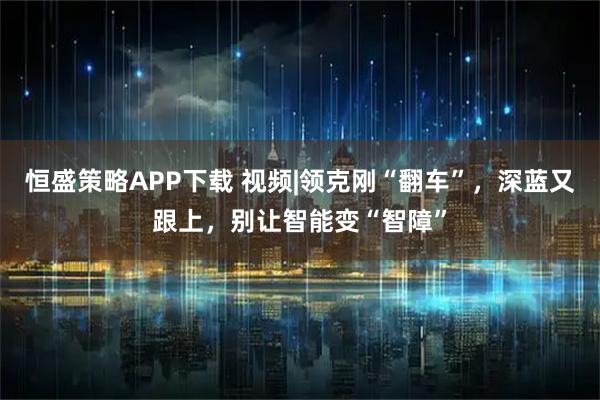 恒盛策略APP下载 视频|领克刚“翻车”，深蓝又跟上，别让智能变“智障”