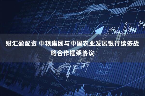 财汇盈配资 中粮集团与中国农业发展银行续签战略合作框架协议