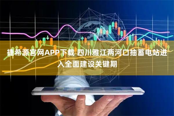 捷希源官网APP下载 四川雅江两河口抽蓄电站进入全面建设关键期