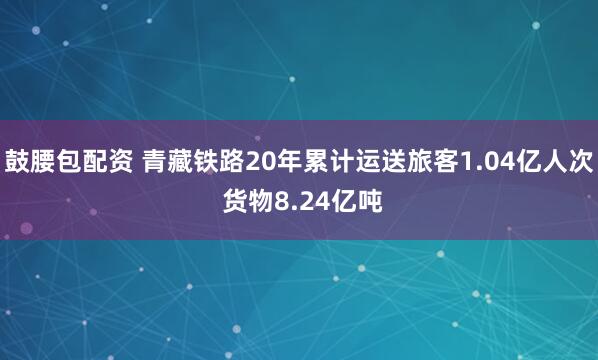 鼓腰包配资 青藏铁路20年累计运送旅客1.04亿人次 货物8.24亿吨