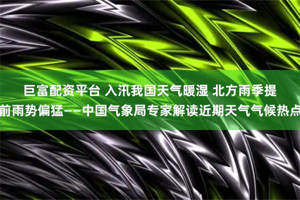 巨富配资平台 入汛我国天气暖湿 北方雨季提前雨势偏猛——中国气象局专家解读近期天气气候热点